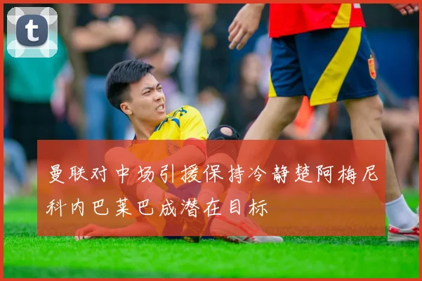 曼联对中场引援保持冷静楚阿梅尼科内巴莱巴成潜在目标
